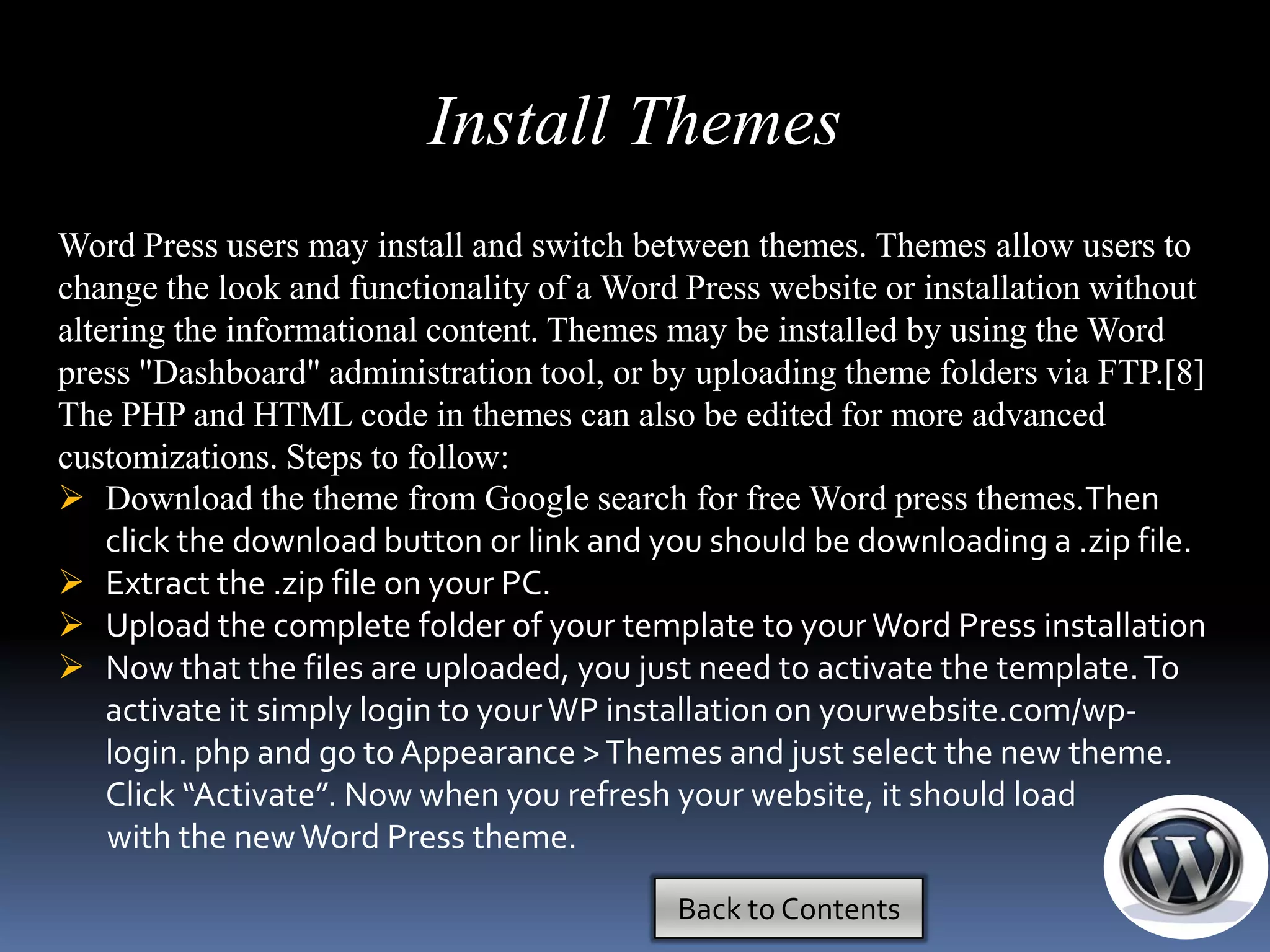 Install Themes
Word Press users may install and switch between themes. Themes allow users to
change the look and functionality of a Word Press website or installation without
altering the informational content. Themes may be installed by using the Word
press "Dashboard" administration tool, or by uploading theme folders via FTP.[8]
The PHP and HTML code in themes can also be edited for more advanced
customizations. Steps to follow:
 Download the theme from Google search for free Word press themes.Then
    click the download button or link and you should be downloading a .zip file.
 Extract the .zip file on your PC.
 Upload the complete folder of your template to your Word Press installation
 Now that the files are uploaded, you just need to activate the template. To
    activate it simply login to your WP installation on yourwebsite.com/wp-
    login. php and go to Appearance > Themes and just select the new theme.
    Click “Activate”. Now when you refresh your website, it should load
    with the new Word Press theme.

                                           Back to Contents
 