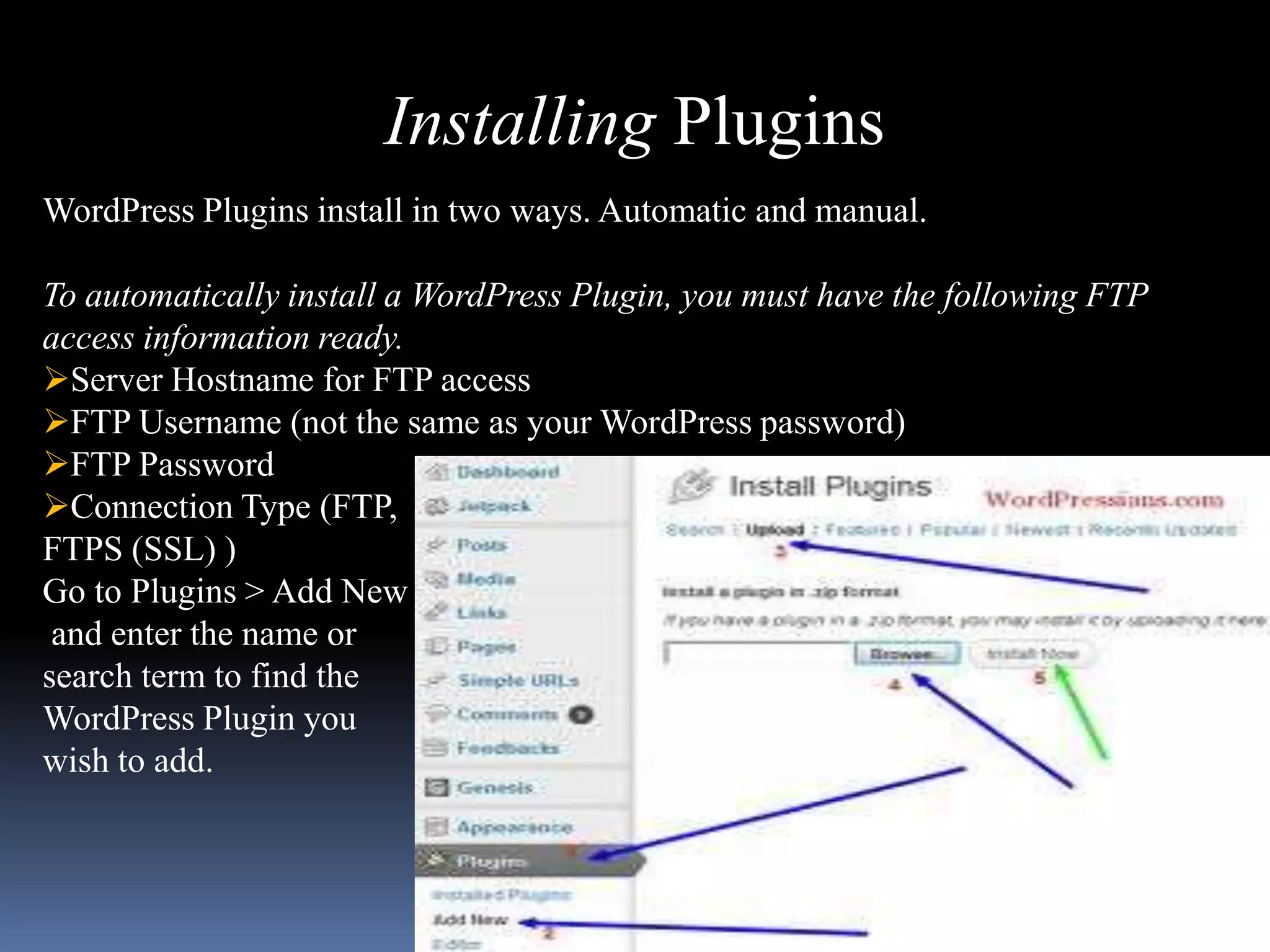 Installing Plugins
WordPress Plugins install in two ways. Automatic and manual.

To automatically install a WordPress Plugin, you must have the following FTP
access information ready.
Server Hostname for FTP access
FTP Username (not the same as your WordPress password)
FTP Password
Connection Type (FTP,
FTPS (SSL) )
Go to Plugins > Add New
 and enter the name or
search term to find the
WordPress Plugin you
wish to add.
 
