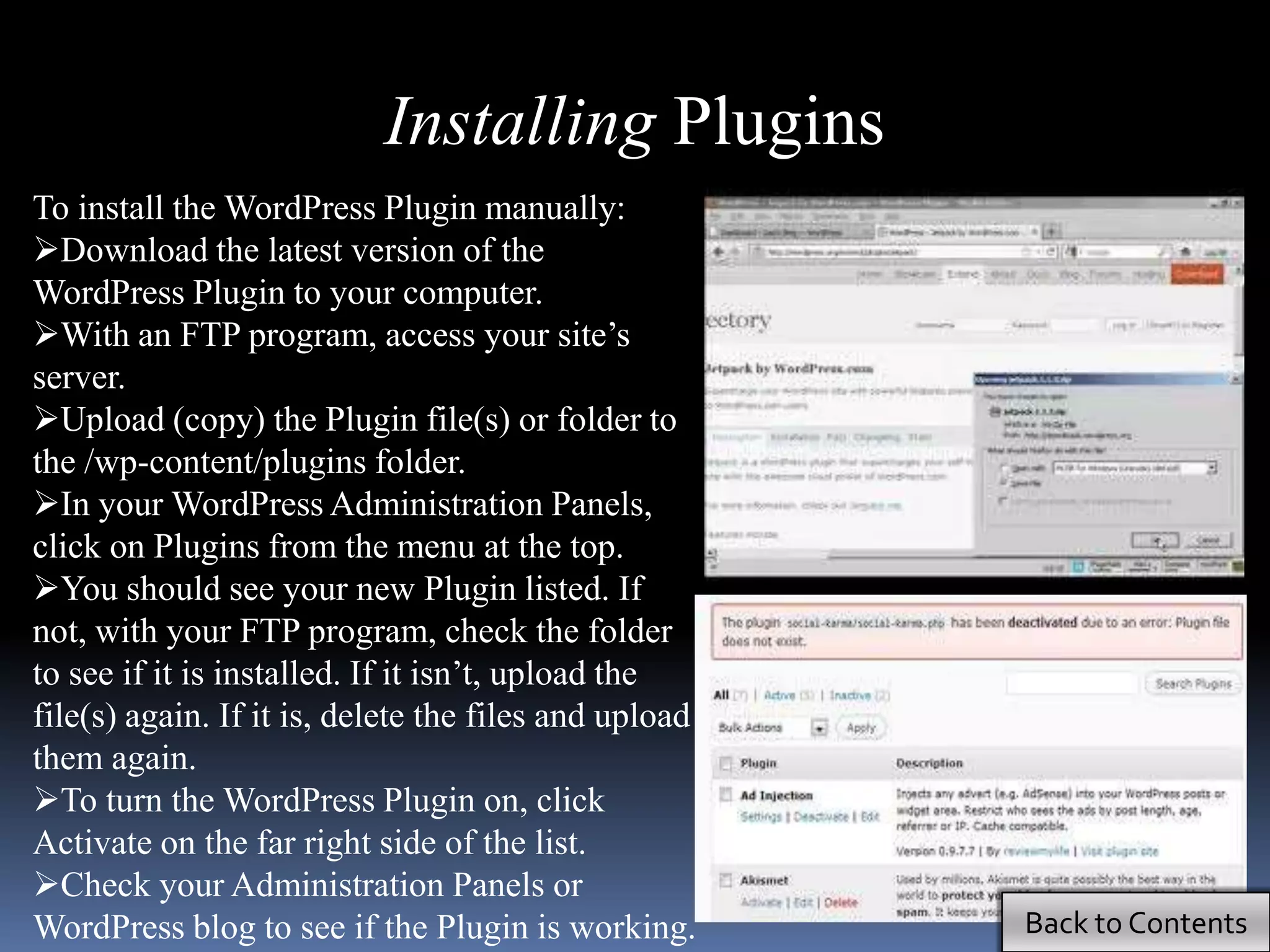 Installing Plugins
To install the WordPress Plugin manually:
Download the latest version of the
WordPress Plugin to your computer.
With an FTP program, access your site’s
server.
Upload (copy) the Plugin file(s) or folder to
the /wp-content/plugins folder.
In your WordPress Administration Panels,
click on Plugins from the menu at the top.
You should see your new Plugin listed. If
not, with your FTP program, check the folder
to see if it is installed. If it isn’t, upload the
file(s) again. If it is, delete the files and upload
them again.
To turn the WordPress Plugin on, click
Activate on the far right side of the list.
Check your Administration Panels or
WordPress blog to see if the Plugin is working.        Back to Contents
 