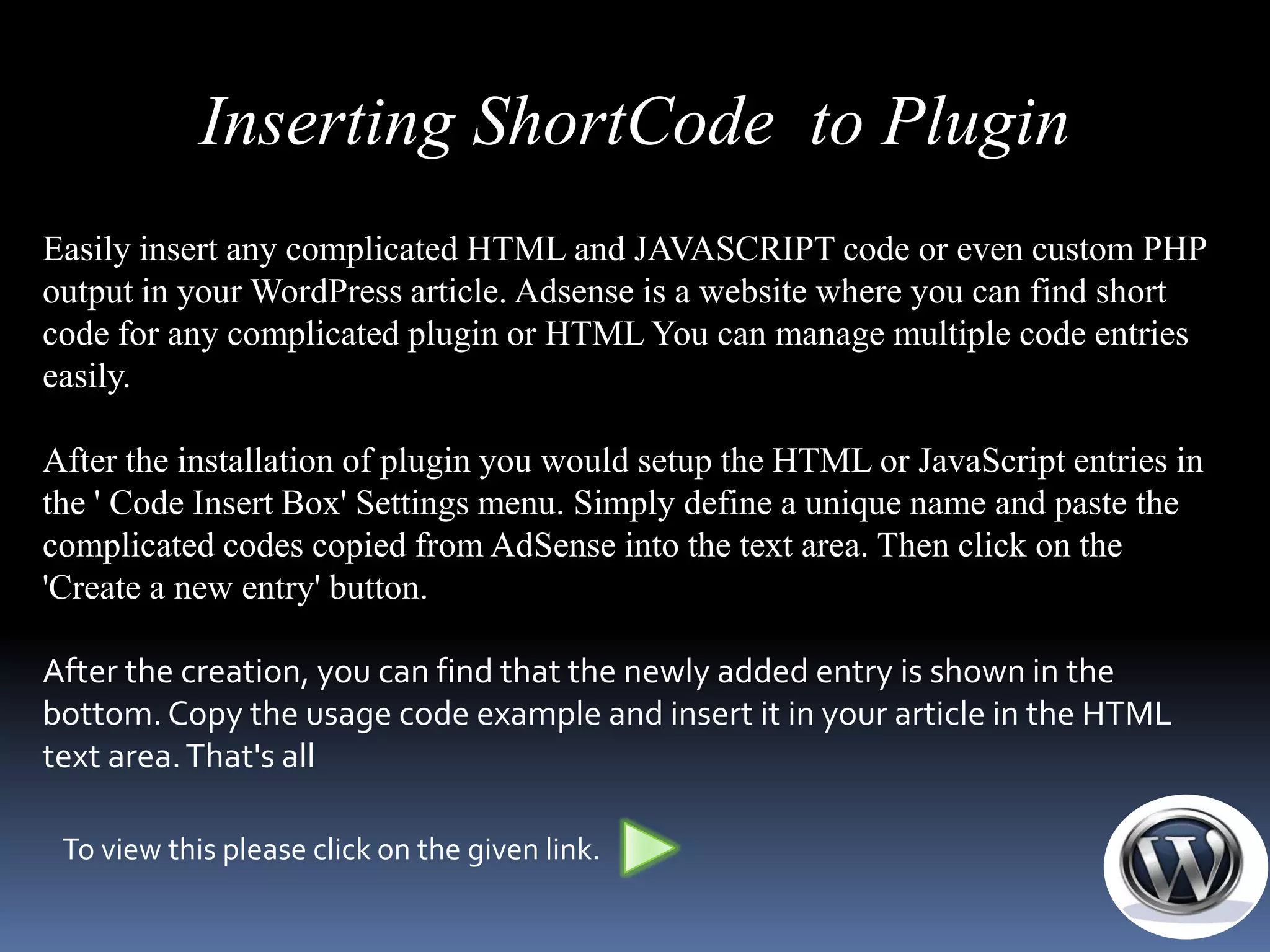 Inserting ShortCode to Plugin
Easily insert any complicated HTML and JAVASCRIPT code or even custom PHP
output in your WordPress article. Adsense is a website where you can find short
code for any complicated plugin or HTML You can manage multiple code entries
easily.

After the installation of plugin you would setup the HTML or JavaScript entries in
the ' Code Insert Box' Settings menu. Simply define a unique name and paste the
complicated codes copied from AdSense into the text area. Then click on the
'Create a new entry' button.

After the creation, you can find that the newly added entry is shown in the
bottom. Copy the usage code example and insert it in your article in the HTML
text area. That's all

 To view this please click on the given link.
 