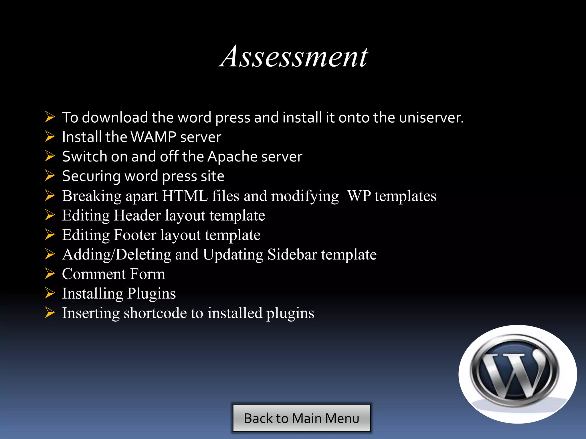 Assessment
   To download the word press and install it onto the uniserver.
   Install the WAMP server
   Switch on and off the Apache server
   Securing word press site
   Breaking apart HTML files and modifying WP templates
   Editing Header layout template
   Editing Footer layout template
   Adding/Deleting and Updating Sidebar template
   Comment Form
   Installing Plugins
   Inserting shortcode to installed plugins




                               Back to Main Menu
 