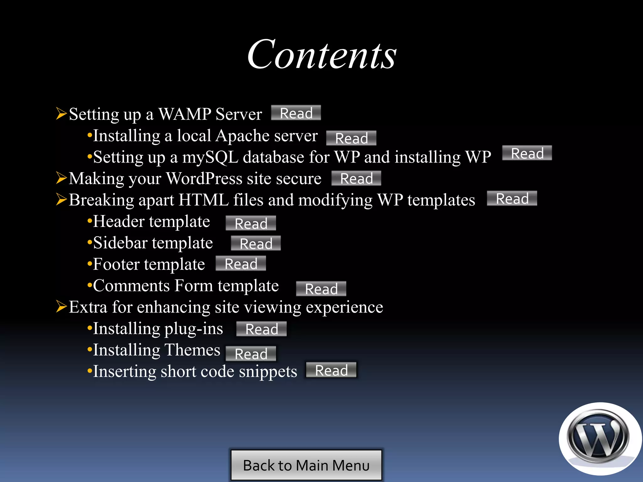 Contents
Setting up a WAMP Server Read
   •Installing a local Apache server Read
   •Setting up a mySQL database for WP and installing WP Read
Making your WordPress site secure Read
Breaking apart HTML files and modifying WP templates Read
   •Header template Read
   •Sidebar template Read
   •Footer template Read
   •Comments Form template Read
Extra for enhancing site viewing experience
   •Installing plug-ins Read
   •Installing Themes Read
   •Inserting short code snippets Read




                       Back to Main Menu
 