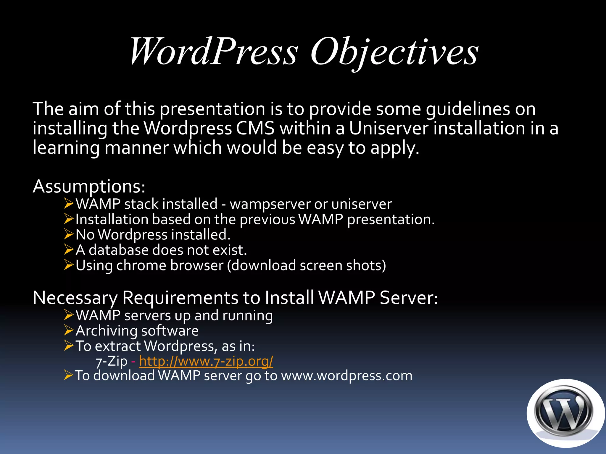 WordPress Objectives
The aim of this presentation is to provide some guidelines on
installing the Wordpress CMS within a Uniserver installation in a
learning manner which would be easy to apply.
Assumptions:
   WAMP stack installed - wampserver or uniserver
   Installation based on the previous WAMP presentation.
   No Wordpress installed.
   A database does not exist.
   Using chrome browser (download screen shots)

Necessary Requirements to Install WAMP Server:
   WAMP servers up and running
   Archiving software
   To extract Wordpress, as in:
       7-Zip - http://www.7-zip.org/
   To download WAMP server go to www.wordpress.com
 
