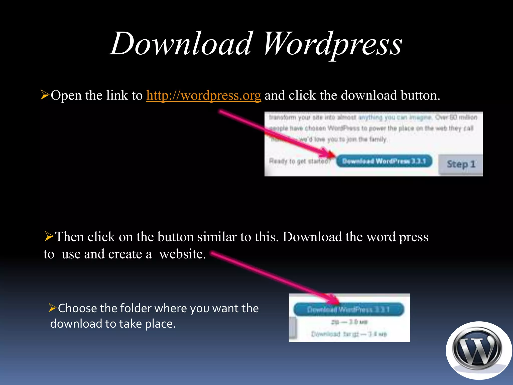 Download Wordpress
Open the link to http://wordpress.org and click the download button.




Then click on the button similar to this. Download the word press
to use and create a website.


 Choose the folder where you want the
 download to take place.
 