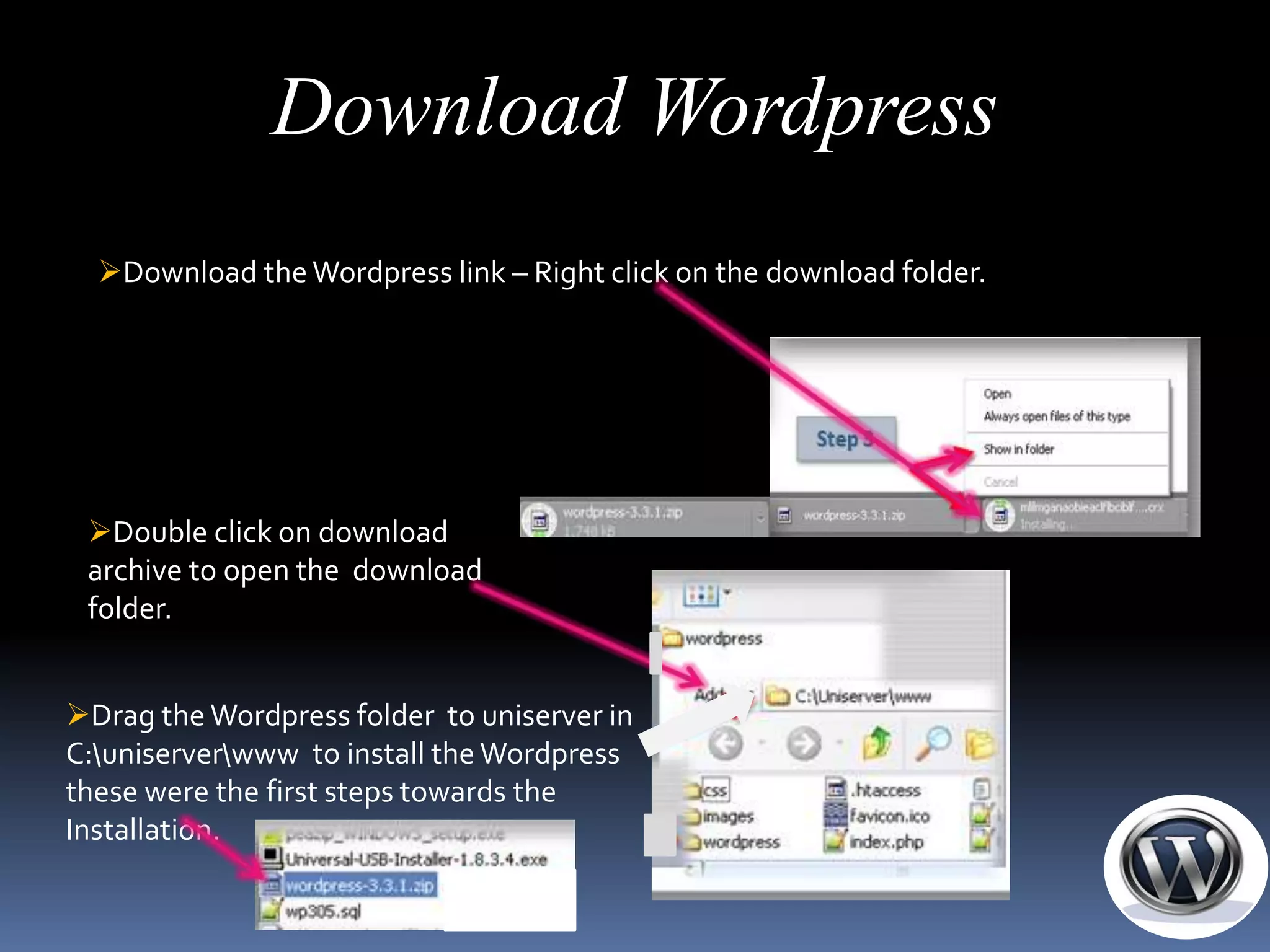 Download Wordpress
  Download the Wordpress link – Right click on the download folder.




 Double click on download
 archive to open the download
 folder.


Drag the Wordpress folder to uniserver in
C:uniserverwww to install the Wordpress
these were the first steps towards the
Installation.
 