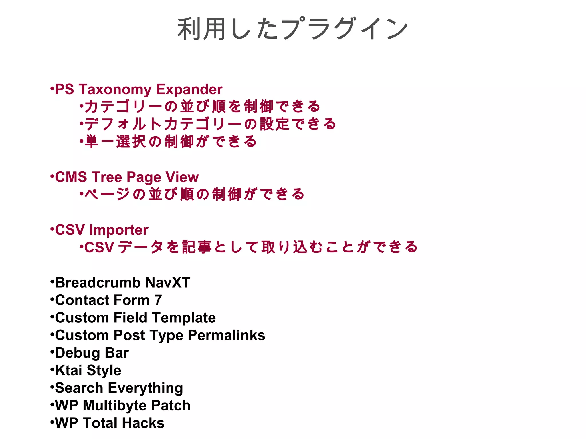 利用したプラグイン

•PS Taxonomy Expander
    •カテゴリーの並び順を制御できる
    •デフォルトカテゴリーの設定できる
    •単一選択の制御ができる

•CMS Tree Page View
   •ページの並び順の制御ができる

•CSV Importer
   •CSV データを記事として取り込むことができる

•Breadcrumb NavXT
•Contact Form 7
•Custom Field Template
•Custom Post Type Permalinks
•Debug Bar
•Ktai Style
•Search Everything
•WP Multibyte Patch
•WP Total Hacks
 