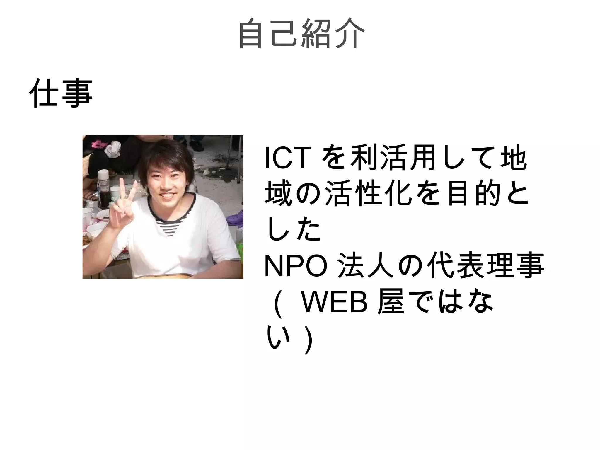 自己紹介
仕事
     ICT を利活用して地
     域の活性化を目的と
     した
     NPO 法人の代表理事
     （ WEB 屋ではな
     い）
 