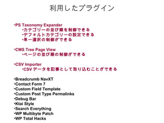 利用したプラグイン

•PS Taxonomy Expander
    •カテゴリーの並び順を制御できる
    •デフォルトカテゴリーの設定できる
    •単一選択の制御ができる

•CMS Tree Page View
   •ページの並び順の制御ができる

•CSV Importer
   •CSV データを記事として取り込むことができる

•Breadcrumb NavXT
•Contact Form 7
•Custom Field Template
•Custom Post Type Permalinks
•Debug Bar
•Ktai Style
•Search Everything
•WP Multibyte Patch
•WP Total Hacks
 