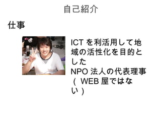 自己紹介
仕事
     ICT を利活用して地
     域の活性化を目的と
     した
     NPO 法人の代表理事
     （ WEB 屋ではな
     い）
 
