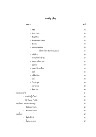 สารบัญ (ต่ อ)
             รายการ                                             หน้ า

                    -   RSS                                      32
                    -   RSS Links                                33
                    -   Tag Cloud                                33
                    -   Top Posts & Pages                        33
                    -   Twitter                                  34
                    -   Vodpod Videos                            34
                                  - วิธีการสมัครสมาชิก Vodpod    35
                    -   คลังเก็บ                                 36
                    -   ความคิดเห็นล่าสุด                        37
                    -   รายการคลิกสูงสุด                         37
                    -   ปฏิทิน                                   37
                    -   ลงทะเบียนบล็อก                           38
                    -   ลิงก์                                    38
                    -   สถิติบล็อก                               39
                    -   หน้า                                     39
                    -   เรื่ องล่าสุด                            39
                    -   หมวดหมู่                                 40
                    -   ข้อความ                                  40
การจัดการผูใช้
             ้                                                   41
           - การเพิ่มผูใช้ใหม่
                        ้                                        42
           - My Public Profile                                   43
การจัดการ Personal Settings                                      45
           - ตัวเลือกส่วนตัว                                     45
           - Account Details                                     46
การตั้งค่า                                                       47
           - ตั้งค่าทัวไป
                      ่                                          47
           - ตั้งค่าการเขียน                                     47
 