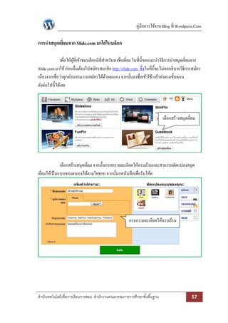 คู่มือการใช้งาน Blog ที่ Wordpress.Com

การนาสมุดเยียมจาก Slide.com มาใส่ ในบล็อก
            ่

               เพื่อให้ผที่เข้าชมบล็อกมีที่สาหรับลงชื่อเยียม ในที่น้ ีขอแนะนาวิธีการนาสมุดเยียมจาก
                        ู้                                ่                                  ่
Slide.com มาใช้ ก่อนอื่นต้องไปสมัครสมาชิก http://slide.com ซึ่งในที่น้ ีจะไม่ขออธิบายวิธีการสมัคร
เนื่องจากเชื่อว่าทุกท่านสามารถสมัครได้ดวยตนเอง จากนั้นลงชื่อเข้าใช้ แล้วทาตามขั้นตอน
                                             ้
ดังต่อไปนี้ได้เลย




                                                                            เลือกสร้างสมุดเยียม
                                                                                             ่




              เลือกสร้างสมุดเยียม จากนั้นกรอกรายละเอียดให้ครบถ้วนและสามารถดัดแปลงสมุด
                               ่
เยียมให้เป็ นแบบของตนเองได้ตามใจชอบ จากนั้นกดบันทึกเพื่อรับโค้ด
   ่




                                                       กรอกรายละเอียดให้ครบถ้วน




สานักเทคโนโลยีเพื่อการเรียนการสอน สานักงานคณะกรรมการการศึกษาขั ้นพื ้นฐาน                    57
 