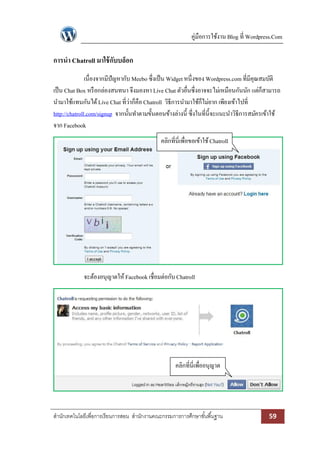 คู่มือการใช้งาน Blog ที่ Wordpress.Com

การนา Chatroll มาใช้ กับบล็อก
               เนื่องจากมีปัญหากับ Meebo ซึ่งเป็ น Widget หนึ่งของ Wordpress.com ที่มีคุณสมบัติ
เป็ น Chat Box หรื อกล่องสนทนา จึงมองหา Live Chat ตัวอื่นซึ่งอาจจะไม่เหมือนกันนัก แต่ก็สามารถ
นามาใช้แทนกันได้ Live Chat ที่ว่าก็คือ Chatroll วิธีการนามาใช้ก็ไม่ยาก เพียงเข้าไปที่
http://chatroll.com/signup จากนั้นทาตามขั้นตอนข้างล่างนี้ ซึ่งในที่น้ ีจะแนะนาวิธีการสมัครเข้าใช้
จาก Facebook
                                              คลิกที่นี่เพื่อขอเข้าใช้ Chatroll




             จะต้องอนุญาตให้ Facebook เชื่อมต่อกับ Chatroll




                                                     คลิกที่นี่เพื่ออนุญาต




สานักเทคโนโลยีเพื่อการเรียนการสอน สานักงานคณะกรรมการการศึกษาขั ้นพื ้นฐาน                   59
 