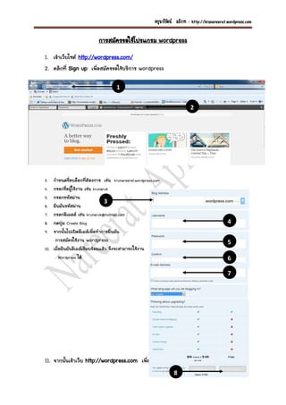 ¤ÃÙ¹ÒÃÕÃÑµ¹ ÍÀÔÇÒ· : http://krunareerat.wordpress.com

                             ¡ÒÃÊÁÑ¤Ã¢ÍãªŒâ»Ãá¡ÃÁ wordpress
1. à¢ŒÒàÇçºä«µ http://wordpress.com/
2. ¤ÅÔ¡·Õè Sign up à¾×èÍÊÁÑ¤Ã¢ÍãªŒºÃÔ¡ÒÃ wordpress

                                       1

                                                                              2




3.    ¡íÒË¹´ª×èÍºÅçÍ¡·ÕèµŒÍ§¡ÒÃ àª‹¹ krunareerat.wordpress.com
4.    ¡ÃÍ¡ª×èÍ¼ÙŒãªŒ§Ò¹ àª‹¹ krunaruk
5.    ¡ÃÍ¡ÃËÑÊ¼‹Ò¹
                                   3
6.    Â×¹ÂÑ¹ÃËÑÊ¼‹Ò¹
7.    ¡ÃÍ¡ÍÕàÁÅÅ àª‹¹ krunaruk@hotmail.com
8.    ¡´»Ø†Á Create Blog                                                                           4
9.    ¨Ò¡¹Ñé¹ä»à»´ÍÕàÁÅà¾×èÍ·íÒ¡ÒÃÂ×¹ÂÑ¹
       ¡ÒÃÊÁÑ¤ÃãªŒ§Ò¹ wordpress                                                                    5
10.   àÁ×èÍÂ×¹ÂÑ¹ÍÕàÁÅàÃÕÂºÃŒÍÂáÅŒÇ ¨Ö§¨ÐÊÒÁÒÃ¶ãªŒ§Ò¹
          Wordpress ä´Œ                                                                            6

                                                                                                   7




11. ¨Ò¡¹Ñé¹à¢ŒÒàÇçº http://wordpress.com à¾×èÍ·íÒ¡ÒÃ log in à¢ŒÒÊÙ‹ÃÐºº
                                                                     8
 