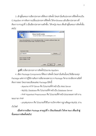 7



    3. เข้าสู่ขั้นตอนการเลือกปลายทางที่ต้องการติดตั้ง โดยค่าเริ่มต้นปลายทางที่ติดตั้งจะเป็น
C:AppServ หากต้องการเปลี่ยนปลายทางที่ติดตั้ง ให้กด Browse แล้วเลือกปลายทางที่
ต้องการ ตามรูปที่ 3 เมื่อเลือกปลายทางเสร็จสิ้น ให้กดปุ่ม Next เพื่อเข้าสู่ขั้นตอนการติดตั้งขั้น
ต่อไป




         รูปที่ 3 เลือกปลายทางการติดตั้งโปรแกรม AppServ
     4. เลือก Package Components ที่ต้องการติดตั้ง โดยค่าเริ่มต้นนั้นจะให้เลือกลงทุก
Package แต่หากว่าผู้ใช้งานต้องการเลือกลงเฉพาะบาง Package ก็สามารถเลือกตามข้อที่
ต้องการออก โดยรายละเอียดแต่ละ Package มีดังนี้
             - Apache HTTP Server คือ โปรแกรมที่ทาหน้าเป็น Web Server
             - MySQL Database คือ โปรแกรมที่ทาหน้าเป็น Database Server
             - PHP Hypertext Preprocessor คือ โปรแกรมที่ทาหน้าประมวลผลการทางาน
ของภาษา PHP
             - phpMyAdmin คือ โปรแกรมที่ใช้ในการบริหารจัดการฐานข้อมูล MySQL ผ่าน
เว็บไซต์
        เมื่อทาการเลือก Package ตามรูปที่ 4 เรียบร้อยแล้ว ให้กด Next เพื่อเข้าสู่
ขั้นตอนการติดตั้งต่อไป
 