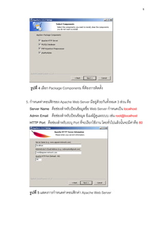 8




   รูปที่ 4 เลือก Package Components ที่ต้องการติดตั้ง

5. กาหนดค่าคอนฟิกของ Apache Web Server มีอยู่ด้วยกันทั้งหมด 3 ส่วน คือ
   Server Name คือช่องสาหรับป้อนข้อมูลชื่อ Web Server กาหนดเป็น localhost
   Admin Email คือช่องสาหรับป้อนข้อมูล อีเมล์ผู้ดูแลระบบ เช่น root@localhost
   HTTP Port คือช่องสาหรับระบุ Port ที่จะเรียกใช้งาน โดยทั่วไปแล้วนั้นจะมีค่าคือ 80




  รูปที่ 5 แสดงการกาหนดค่าคอนฟิกค่า Apache Web Server
 