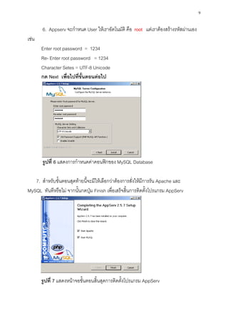 9

       6. Appserv จะกาหนด User ให้เราอัตโนมัติ คือ root แต่เราต้องสร้างรหัสผ่านเอง
เช่น
       Enter root password = 1234
       Re- Enter root password = 1234
       Character Setes = UTF-8 Unicode
       กด Next เพื่อไปที่ขั้นตอนต่อไป




       รูปที่ 6 แสดงการกาหนดค่าคอนฟิกของ MySQL Database

   7. สาหรับขั้นตอนสุดท้ายนี้จะมีให้เลือกว่าต้องการสั่งให้มีการรัน Apache และ
MySQL ทันทีหรือไม่ จากนั้นกดปุ่ม Finish เพื่อเสร็จสิ้นการติดตั้งโปรแกรม AppServ




       รูปที่ 7 แสดงหน้าจอขั้นตอนสิ้นสุดการติดตั้งโปรแกรม AppServ
 