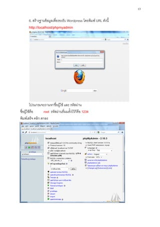 13

      6. สร้างฐานข้อมูลเพื่อรองรับ Wordpress โดยพิมพ์ URL ดังนี้
      http://localhost/phpmyadmin




         โปรแกรมจะถามหาชื่อผู้ใช้ และ รหัสผ่าน
ชื่อผู้ใช้คือ    root รหัสผ่านที่ผมตั้งไว้ก็คือ 1234
พิมพ์เสร็จ คลิก ตกลง
 