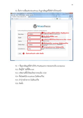 16

10. ตั้งค่าการเชื่อมต่อ WordPress กับฐานข้อมูลที่ได้สร้างไว้ก่อนหน้า




10. 1 ชื่อฐานข้อมูลที่สร้างไว้กับ PhpMyadmin ของผมจะเป็น wordpress
10.2 ชื่อผู้ใช้ ในที่นี้คือ root
10.3 รหัสผ่านที่ตั้งไว้ของวิทยากรจะเป็น 1234
10.4 ชื่อโฮสต์เป็น localhost (ไม่ต้องแก้ไข)
10.5 คานาหน้าตาราง ไม่ต้องแก้ไข
10.6 ติดตั้ง
 