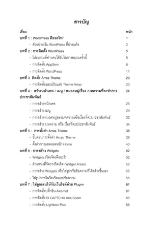 สารบัญ
เรื่อง                                                               หน้า
บทที่ 1 : WordPress คืออะไร?                                         1
       - ตัวอย่างเว็บ WordPress ที่น่าสนใจ                           2
บทที่ 2 : การติดตั้ง WordPress                                       5
       - โปรแกรมที่ท่านจะได้รับในการอบรมครั้งนี้                     5
       - การติดตั้ง AppServ                                          6
       - การติดตั้ง WordPress                                        11
บทที่ 3 ติดตั้ง Arras Theme                                          20
       - การติดตั้งและปรับแต่ง Theme Arras                           20
บทที่ 4 : สร้างหน้าเพจ / เมนู / หมวดหมู่เรื่อง /บทความที่จะทาการ     24
ประชาสัมพันธ์
       - การสร้างหน้าเพจ                                             25
       - การสร้าง เมนู                                               29
       - การสร้างหมวดหมู่ของบทความหรือเรื่องที่จะประชาสัมพันธ์       32
       - การสร้าง บทความ หรือ เรื่องที่จะประชาสัมพันธ์               34
บทที่ 5 : การตั้งค่า Arras Theme                                     38
       - ขั้นตอนการตั้งค่า Arras Theme                               38
       - ตั้งค่าการแสดงผลหน้า Home                                   40
บทที่ 6 : การสร้าง Widgets                                           52
       - Widgets (วิดเจ็ต)คืออะไร                                    52
       - ตาแหน่งที่จัดวางวิดเจ็ต (Widget Areas)                      52
       - การสร้าง Widgets เพื่อใส่รูปหรือข้อความที่ได้สร้างขึ้นเอง   55
       - ใส่รูปภาพในวิตเจ็ดแบบข้อความ                                56
บทที่ 7 : ใส่ลูกเล่นให้กับเว็บไซต์ด้วย Plug-in                       61
       - การติดตั้งปลั๊กอิน Akismet                                  61
       - การติดตั้ง SI CAPTCHA Anti-Spam                             65
       - การติดตั้ง Lightbox Plus                                    68
 