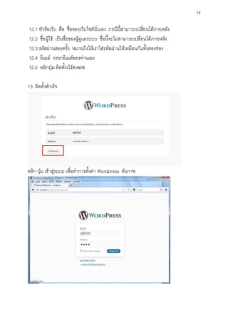 18

12.1 หัวข้อเว็บ คือ ชื่อของเว็บไซต์นั่นเอง กรณีนี้สามารถเปลี่ยนได้ภายหลัง
12.2 ชื่อผู้ใช้ เป็นชื่อของผู้ดูแลระบบ ชื่อนี้จะไม่สามารถเปลี่ยนได้ภายหลัง
12.3 รหัสผ่านสองครั้ง หมายถึงให้เราใส่รหัสผ่านให้เหมือนกันทั้งสองช่อง
12.4 อีเมล์ กรอกอีเมล์ของท่านเอง
12.5 คลิกปุ่ม ติดตั้งเวิร์ดเพรส

13. ติดตั้งสาเร็จ




คลิก ปุ่ม เข้าสู่ระบบ เพื่อทาการตั้งค่า Wordpress ดังภาพ
 