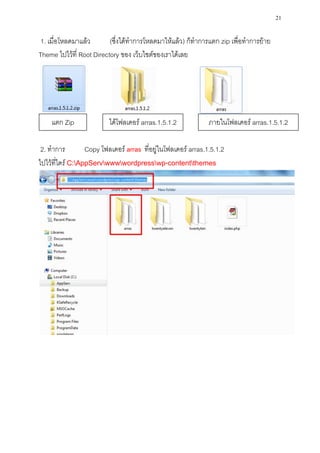 21

1. เมื่อโหลดมาแล้ว        (ซึ่งได้ทาการโหลดมาให้แล้ว) ก็ทาการแตก zip เพื่อทาการย้าย
Theme ไปไว้ที่ Root Directory ของ เว็บไซต์ของเราได้เลย




    แตก Zip               ได้โฟลเดอร์ arras.1.5.1.2            ภายในโฟลเดอร์ arras.1.5.1.2

 2. ทาการ         Copy โฟลเดอร์ arras ที่อยู่ในโฟลเดอร์ arras.1.5.1.2
ไปไว้ที่ไดร์ C:AppServwwwwordpresswp-contentthemes
 