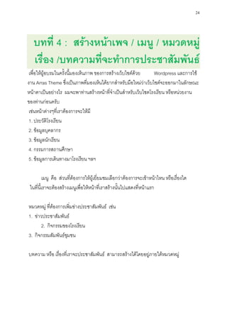 24




   บทที่ 4 : สร้างหน้าเพจ / เมนู / หมวดหมู่
   เรื่อง /บทความที่จะทาการประชาสัมพันธ์
 เพื่อให้ผู้อบรมในครั้งนี้มองเห็นภาพ ของการสร้างเว็บไซต์ด้วย    Wordpress และการใช้
งาน Arras Theme ซึ่งเป็นภาพที่มองเห็นได้ยากสาหรับมือใหม่ว่าเว็บไซต์จะออกมาในลักษณะ
หน้าตาเป็นอย่างไร ผมจะพาท่านสร้างหน้าที่จาเป็นสาหรับเว็บไซตโรงเรียน หรือหน่วยงาน
ของท่านก่อนครับ
 เช่นหน้าต่างๆที่เราต้องการจะให้มี
 1. ประวัติโรงเรียน
 2. ข้อมูลบุคลากร
 3. ข้อมูลนักเรียน
 4. กรรมการสถานศึกษา
 5. ข้อมูลการเดินทางมาโรงเรียน ฯลฯ

         เมนู คือ ส่วนที่ต้องการให้ผู้เยี่ยมชมเลือกว่าต้องการจะเข้าหน้าไหน หรือเรื่องใด
 ในที่นี้เราจะต้องสร้างเมนูเพื่อให้หน้าที่เราสร้างนั้นไปแสดงที่หน้าแรก

หมวดหมู่ ที่ต้องการเพิ่มข่างประชาสัมพันธ์ เช่น
1. ข่าวประชาสัมพันธ์
       2. กิจกรรมของโรงเรียน
3. กิจกรรมสัมพันธ์ชุมชน

บทความ หรือ เรื่องที่เราจะประชาสัมพันธ์ สามารถสร้างได้โดยอยู่ภายใต้หมวดหมู่
 