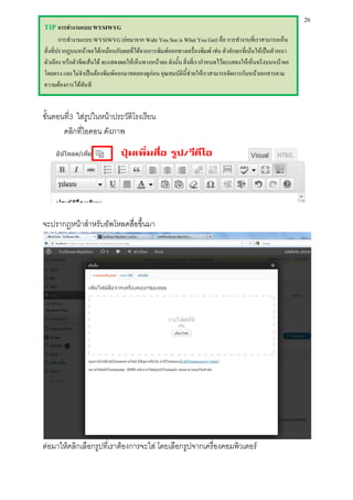 26
TIP การทางานแบบ WYSIWYG
        การทางานแบบ WYSIWYG (ย่อมาจาก Waht You See is What You Get) คือ การทางานที่เราสามารถเห็น
สิ่งที่ปรากฏบนหน้าจอได้เหมือนกับผลที่ได้จากการพิมพ์ออกทางเครื่องพิมพ์ เช่น ตัวอักษรที่เน้นให้เป็นตัวหนา
ตัวเอียง หรือตัวขีดเส้นใต้ จะแสดงผลให้เห็นทางหน้าจอ ดังนั้น สิ่งที่เรากาหนดไว้จะแสดงให้เห็นจริงบนหน้าจอ
โดยตรง และไม่จาเป็นต้องพิมพ์ออกมาทดลองดูก่อน คุณสมบัตินี้ช่วยให้เราสามารถจัดการกับหน้าเอกสารตาม
ความต้องการได้ทันที


ขั้นตอนที3 ใส่รูปในหน้าประวัติโรงเรียน
         ่
       คลิกที่ไอคอน ดังภาพ




จะปรากฏหน้าสาหรับอัพโหลดสื่อขึ้นมา




ต่อมาให้คลิกเลือกรูปที่เราต้องการจะใส่ โดยเลือกรูปจากเครื่องคอมพิวเตอร์
 