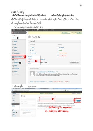 29

การสร้าง เมนู
 เพื่อให้เว็บแสดงเมนูหน้า ประวัติโรงเรียน           หรือหน้าอื่นๆที่เราสร้างขึ้น
เพื่อให้เราหรือผู้เยี่ยมชมเว็บไซต์สามารถมองเห็นหน้าต่างๆที่เราได้สร้างไว้เราจาเป็นจะต้อง
สร้างเมนูขึ้นมาก่อน โดยขั้นตอนต่อไปนี้
 1. ไปที่แถบเมนู รูปแบบบล็อก เลือก เมนู




2. สร้างเมนูชื่อ      topmenu
 