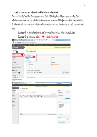 34

การสร้าง บทความ หรือ เรื่องที่จะประชาสัมพันธ์
ในการสร้างเว็บไซต์เพื่อนาเสนอหน่วยงานนั้นสิ่งที่สาคัญที่สุดก็คือข่าวความเคลื่อนไหว
หรือกิจกรรมของหน่วยงาน เพื่อที่จะให้สาธารณชนภายนอกได้รับรู้ข่าวสารที่หน่วยงานได้จัด
ขึ้นเพื่อเสริมสร้างภาพลักษณ์ที่ดีให้เกิดขึ้นแก่หน่วยงานนั้นๆ โดยขั้นตอนการสร้างบทความมี
ดังนี้
          ขั้นตอนที่ 1 ท่านต้องล็อกอินอยู่ในฐานะผู้ดูแลระบบ หรือ ผู้ดูแลเว็บไซต์
          ขั้นตอนที่ 2 ไปที่เมนู เรื่อง  เขียนเรื่องใหม่




จะได้ดังภาพ
 