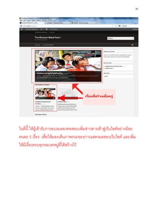 36




ในที่นี้ ให้ผู้เข้ารับการอบรมลองทดสอบเพิ่มข่าวสารเข้าสู่เว็บไซต์อย่างน้อย
คนละ 5 เรื่อง เพื่อให้มองเห็นภาพรวมของการแสดงผลของเว็บไซต์ และเพิ่ม
ให้มีเรื่องครบทุกหมวดหมู่ที่ได้สร้างไว้
 