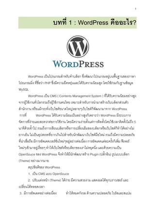 1


                           บทที่ 1 : WordPress คืออะไร?




           WordPress เป็นโปรแกรมสาหรับทาบล็อก ซึ่งพัฒนาโปรแกรมอยู่บนพื้นฐานของภาษา
โปรแกรมมิ่ง ที่ชื่อว่า PHP ซึ่งมีความยืดหยุ่นและได้รับความนิยมสูง โดยใช้ร่วมกับฐานข้อมูล
MySQL
           WordPress เป็น CMS ( Contents Management System ) ที่ได้รับความนิยมอย่างสูง
จากผู้ใช้งานทั่วโลกรวมถึงผู้ใช้งานคนไทย เหมาะสาหรับการนามาสร้างเว็บบล็อกส่วนตัว
สานักงาน หรือแม้กระทั่งเว็บไซต์ขนาดใหญ่หลายๆเว็บไซต์ก็พัฒนามาจาก WordPress
 การที่          WordPress ได้รับความนิยมเป็นอย่างสูงก็เพราะว่า WordPress มีระบบการ
จัดการที่ง่ายและสะดวกต่อการใช้งาน โดยมีความง่ายตั้งแต่การติดตั้งโดยใช้เวลาติดตั้งไม่ถึง 5
นาทีด้วยซ้าไป รวมถึงการเขียนบล็อกหรือการเปลี่ยนธีมของบล็อกหรือเว็บไซต์ก็ทาได้อย่างไม่
ยากเย็น ไม่เป็นอุปสรรคที่ยากเกินไปสาหรับนักพัฒนาเว็บไซต์มือใหม่ รวมถึงมีความปลอดภัย
ที่น่าเชื่อถือ มีการอัพเดตเวอร์ชั่นใหม่ๆอยู่อย่างต่อเนื่อง การอัพเดตแต่ละครั้งก็เพิ่ม ฟีเจอร์
ใหม่ๆเข้ามาอยู่เรื่อยๆ ทาให้เว็บไซต์หรือบล็อกของเราไม่หยุดนิ่ง และด้วยความเป็น
OpenSouce ของ WordPress จึงทาให้มีนักพัฒนาสร้าง Plugin (ปลั๊กอิน) รูปแบบบล็อก
(Theme) อย่างมากมาย
           สรุปข้อดีของ WordPress
           1. เป็น CMS แบบ OpenSouce
           2. ปรับแต่งหน้า (Theme) ได้ง่าย มีความสวยงาม แสดงผลได้ทุกบราวเซอร์ และ
เปลี่ยนได้ตลอดเวลา
 3. มีการอัพเดตอย่างต่อเนื่อง           ทาให้หมดกังวล ด้านความปลอดภัย ไวรัสและสแปม
 
