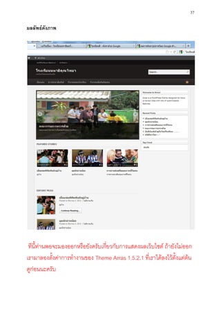 37

ผลลัพธ์ดังภาพ




 ทีนี้ท่านพอจะมองออกหรือยังครับเกี่ยวกับการแสดงผลเว็บไซต์ ถ้ายังไม่ออก
เรามาลองตั้งค่าการทางานของ Theme Arras 1.5.2.1 ที่เราได้ลงไว้ตั้งแต่ต้น
ดูก่อนนะครับ
 