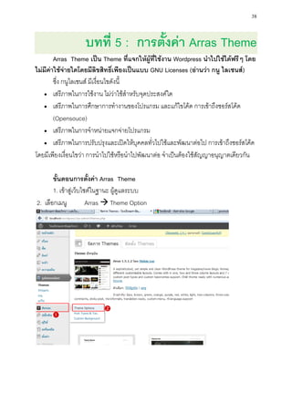 38


                   บทที่ 5 : การตั้งค่า Arras Theme
        Arras Theme เป็น Theme ที่แจกให้ผู้ที่ใช้งาน Wordpress นาไปใช้ได้ฟรีๆ โดย
ไม่มีค่าใช้จ่ายใดโดยมีลิขสิทธิ์เพียงเป็นแบบ GNU Licenses (อ่านว่า กนู ไลเซนส์)
        ซึ่ง กนูไลเซนส์ มีเงื่อนไขดังนี้
    เสรีภาพในการใช้งาน ไม่ว่าใช้สาหรับจุดประสงค์ใด

    เสรีภาพในการศึกษาการทางานของโปรแกรม และแก้ไขโค้ด การเข้าถึงซอร์สโค้ด

        (Opensouce)
    เสรีภาพในการจาหน่ายแจกจ่ายโปรแกรม

    เสรีภาพในการปรับปรุงและเปิดให้บุคคลทั่วไปใช้และพัฒนาต่อไป การเข้าถึงซอร์สโค้ด

โดยมีเพียงเงื่อนไขว่า การนาไปใช้หรือนาไปพัฒนาต่อ จาเป็นต้องใช้สัญญาอนุญาตเดียวกัน

       ขั้นตอนการตั้งค่า Arras Theme
       1. เข้าสู่เว็บไซต์ในฐานะ ผู้ดูแลระบบ
2. เลือกเมนู           Arras  Theme Option
 