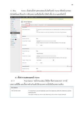40

 4. ส่วน           Home เป็นส่วนตั้งค่าแสดงผลของเว็บไซต์ในหน้า Home หรือหน้าแรกของ
เว็บไซต์นั่นเอง ซึ่งจะทาการดึงบทความหรือเรื่องที่เราได้สร้างขึ้น นามาแสดงที่หน้านี้




       4.1 ตั้งค่าการแสดงผลหน้า Home
 4.1.1              Post Option จะมี CheckBox ให้เลือก ซึ่งความหมายว่า หากมี
บทความที่มีชื่อ และเนื้อหาคล้ายกันแล้วให้รวมบทความนั้นให้เป็นบทความเดียว
 