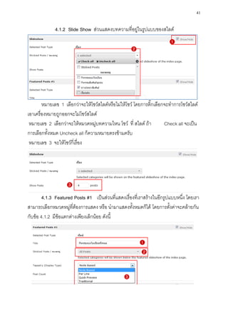 41

             4.1.2 Slide Show ส่วนแสดงบทความที่อยู่ในรูปแบบของสไลด์




        หมายเลข 1 เลือกว่าจะให้โชว์สไลด์หรือไม่ให้โชว์ โดยการติ๊กเลือกจะทาการโชว์สไลด์
เอาเครื่องหมายถูกออกจะไม่โชว์สไลด์
 หมายเลข 2 เลือกว่าจะให้หมวดหมู่บทความไหน โชว์ ที่ สไลด์ ถ้า          Check all จะเป็น
การเลือกทั้งหมด Uncheck all ก็ความหมายตรงข้ามครับ
 หมายเลข 3 จะให้โชว์กี่เรื่อง




        4.1.3 Featured Posts #1 เป็นส่วนที่แสดงเรื่องที่เราสร้างในอีกรูปแบบหนึ่ง โดยเรา
สามารถเลือกหมวดหมู่ที่ต้องการแสดง หรือ นามาแสดงทั้งหมดก็ได้ โดยการตั้งค่าจะคล้ายกัน
กับข้อ 4.1.2 มีข้อแตกต่างเพียงเล็กน้อย ดังนี้
 