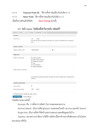 44

4.1.4            Featured Posts #2 ใช้การตั้งค่าเช่นเดียวกันกับข้อ 4.1.3
4.1.5            News Posts ใช้การตั้งค่าเช่นเดียวกันกับข้อ 4.1.3
เมื่อตั้งค่าเสร็จแล้วให้คลิก     Save Change ทุกครั้ง

      4.2 หน้า Layout ไม่ต้องตั้งค่าใดๆครับ ปล่อยไว้




โดยมีความหมายดังนี้
      Excerpts คือ การตั้งค่าการตัดคา ในการแสดงผลบทความ
      Archive/ Search เป็นการเลือกรูปแบบการแสดงผลในหน้า Archive และหน้า Search
      Single Post เป็นการตั้งค่าให้หน้าบทความของเราแสดงข้อมูลอะไรบ้าง
      Tapestry หมายความว่าต้องการให้มีการตัดคาเนื้อหาด้านล่างหัวข้อบทความในโหมด
Nod Base หรือไม่
 