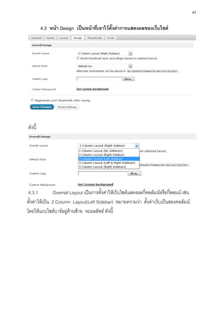 45

         4.3 หน้า Design เป็นหน้าที่เอาไว้ตั้งค่าการแสดงผลของเว็บไซต์




ดังนี้




 4.3.1         Overrall Layout เป็นการตั้งค่าให้เว็บไซต์แสดงผลกี่คอลัมน์หรือกี่สดมน์ เช่น
ตั้งต่าให้เป็น 2 Column Layout(Left Sidebar) หมายความว่า ตั้งค่าเว็บเป็นสองคอลัมน์
โดยให้แถบไซด์บาร์อยู่ด้านซ้าย จะผลลัพธ์ ดังนี้
 