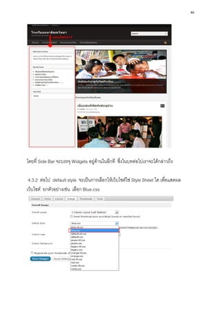 46




โดยที่ Side Bar จะบรรจุ Widgets อยู่ด้านในอีกที ซึ่งในบทต่อไปเราจะได้กล่าวถึง

 4.3.2 ต่อไป default style จะเป็นการเลือกให้เว็บไซต์ใช่ Style Sheet ใด เพื่อแสดผล
เว็บไซต์ ยกตัวอย่างเช่น เลือก Blue.css
 