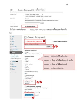 49

4.3.4         Custom Blackgroud คือ การตั้งค่าพื้นหลัง




ซึ่งเมื่อทาการคลิกที่ คาว่า    Set Custom Blackgroud จะเป็นการลิ้งไปสู่หน้าตั้งค่าพื้น
หลัง




                                                    หมายเลข 1 คลิกเลือกเพื่อให้การตั้งค่าทางาน
                                                    หมายเลข 2/1 เลือกว่าจะใส่พื้นหลังแบบรูปภาพ หรือ
                                                    หมายเลข 2/2 เลือกว่าจะใช้พื้นหลังแบบสี
                                                    หมายเลข 3 บันทึกการเปลี่ยนแปลง
 