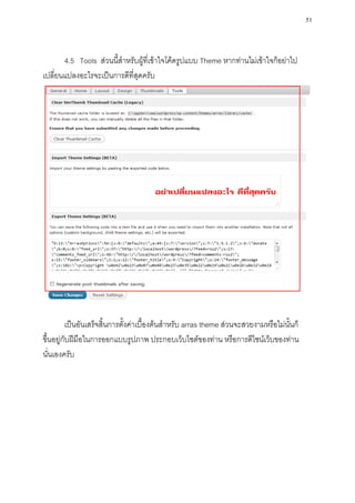51



       4.5 Tools ส่วนนี้สาหรับผู้ที่เข้าใจโค้ดรูปแบบ Theme หากท่านไม่เข้าใจก็อย่าไป
เปลี่ยนแปลงอะไรจะเป็นการดีที่สุดครับ




          เป็นอันเสร็จสิ้นการตั้งค่าเบื้องต้นสาหรับ arras theme ส่วนจะสวยงามหรือไม่นั้นก็
ขึ้นอยู่กับฝีมือในการออกแบบรูปภาพ ประกอบเว็บไซต์ของท่าน หรือการดีไซน์เว็บของท่าน
นั่นเองครับ
 