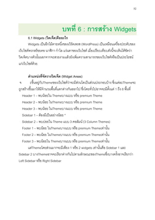 52




                                 บทที่ 6 : การสร้าง Widgets
        6.1 Widgets (วิดเจ็ต)คืออะไร
        Widgets เป็นอีกไม้ตายหนึ่งของเวิร์ดเพรส (WordPress) เป็นเหมือนเครื่องประดับของ
เว็บไซต์พวกสร้อยคอ นาฬิกา กาไล แว่นตาของเว็บไซต์ เมื่อเปรียบเทียบดังนี้จะเห็นได้ชัดว่า
วิดเจ็ตบางตัวนั้นนอกจากจะสวยงามแล้วยังเพิ่มความสามารถของเว็บไซต์หรือเป็นประโยชน์
แก่เว็บไซต์ด้วย

       ตาแหน่งที่จัดวางวิดเจ็ต (Widget Areas)
จ        ะขึ้นอยู่กับThemeของเว็บไซต์ว่าจะมีส่วนใดเป็นส่วนประกอบบ้าง ซึ่งแต่ละThemeจะ
ถูกสร้างขึ้นมาให้มีจานวนพื้นที่แตกต่างกันออกไป ซึ่งโดยทั่วไปอาจจะมีตั้งแต่ 1 ถึง 8 พื้นที่
   Header 1 – พบน้อยใน Themeบางแบบ หรือ premium Theme
   Header 2 – พบน้อย ในThemeบางแบบ หรือ premium Theme
   Header 3 – พบน้อย ในThemeบางแบบ หรือ premium Theme
   Sidebar 1 – ต้องมีเป็นอย่างน้อย *
   Sidebar 2 – พบบ่อยใน Theme แบบ 3 คอลัมน์ (3 Column Themes)
   Footer 1 – พบน้อย ในThemeบางแบบ หรือ premium Themeเท่านั้น
   Footer 2 – พบน้อย ในThemeบางแบบ หรือ premium Themeเท่านั้น
   Footer 3 – พบน้อยใน Themeบางแบบ หรือ premium Themeเท่านั้น
       แต่Themeโดยส่วนมากจะมีเพียง 1 หรือ 2 widgets เท่านั้นคือ Sidebar 1 และ
Sidebar 2 บางThemeอาจจะเรียกต่างกันไปตามลักษณะของThemeซึ่งบางครั้งอาจเรียกว่า
Left Sidebar หรือ Right Sidebar
 