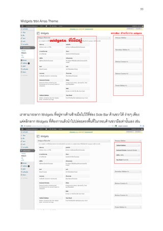 53

Widgets ของ Arras Theme




เราสามารถลาก Widgets ที่อยู่ทางด้านซ้ายมือไปไว้ที่ช่อง Side Bar ด้านขวาได้ ง่ายๆ เพียง
แค่คลิกลาก Widgets ที่ต้องการแล้วนาไปปล่อยตรงพื้นที่ในกรอบด้านขวามือเท่านั้นเอง เช่น
 