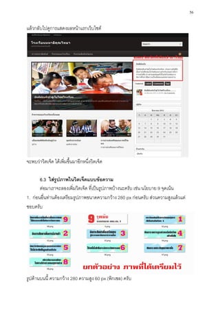 56

แล้วกลับไปดูการแสดงผลหน้าแรกเว็บไซต์




จะพบว่าวิตเจ็ด ได้เพิ่มขึ้นมาอีกหนึ่งวิตเจ็ด

       6.3 ใส่รูปภาพในวิตเจ็ดแบบข้อความ
       ต่อมาเราจะลองเพิ่มวิตเจ็ด ที่เป็นรูปภาพบ้างนะครับ เช่น นโยบาย 9 จุดเน้น
1. ก่อนอื่นท่านต้องเตรียมรูปภาพขนาดความกว้าง 280 px ก่อนครับ ส่วนความสูงแล้วแต่
ชอบครับ




รูปด้านบนนี้ ความกว้าง 280 ความสูง 60 px (พิกเซล) ครับ
 