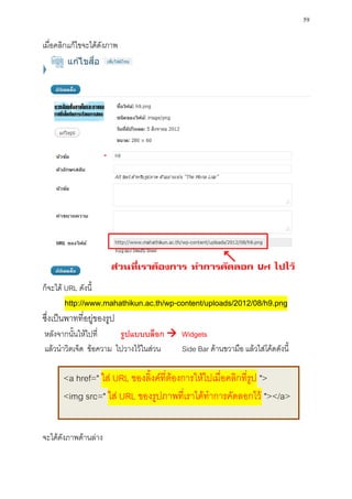 59

เมื่อคลิกแก้ไขจะได้ดังภาพ




ก็จะได้ URL ดังนี้
        http://www.mahathikun.ac.th/wp-content/uploads/2012/08/h9.png
ซึ่งเป็นพาทที่อยู่ของรูป
หลังจากนั้นให้ไปที่    รูปแบบบล็อก  Widgets
แล้วนาวิตเจ็ด ข้อความ ไปวางไว้ในส่วน Side Bar ด้านขวามือ แล้วใส่โค้ดดังนี้

       <a href=" ใส่ URL ของลิ้งค์ที่ต้องการให้ไปเมื่อคลิกที่รูป ">
       <img src=" ใส่ URL ของรูปภาพที่เราได้ทาการคัดลอกไว้ "></a>


จะได้ดังภาพด้านล่าง
 