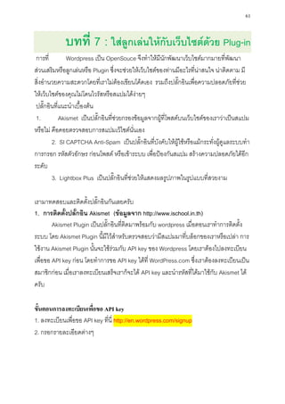 61


            บทที่ 7 : ใส่ลูกเล่นให้กับเว็บไซต์ด้วย Plug-in
 การที่        Wordpress เป็น OpenSouce จึงทาให้มีนักพัฒนาเว็บไซต์มากมายที่พัฒนา
ส่วนเสริมหรือลูกเล่นหรือ Plugin ซึ่งจะช่วยให้เว็บไซต์ของท่านมีอะไรที่น่าสนใจ น่าติดตาม มี
สิ่งอานวยความสะดวกโดยที่เราไม่ต้องเขียนโค้ดเอง รวมถึงปลั๊กอินเพื่อความปลอดภัยที่ช่วย
ให้เว็บไซต์ของคุณไม่โดนไวรัสหรือสแปมได้ง่ายๆ
 ปลั๊กอินที่แนะนาเบื้องต้น
 1.         Akismet เป็นปลั๊กอินที่ช่วยกรองข้อมูลจากผู้ที่โพสต์บนเว็บไซต์ของเราว่าเป็นสแปม
หรือไม่ คือคอยตรวจสอบการสแปมเว็ไซต์นั่นเอง
        2. SI CAPTCHA Anti-Spam เป็นปลั๊กอินที่บังคับให้ผู้ใช้หรือแม้กระทั่งผู้ดูแลระบบทา
การกรอก รหัสตัวอักษร ก่อนโพสต์ หรือเข้าระบบ เพื่อป้องกันสแปม สร้างความปลอดภัยได้อีก
ระดับ
        3. Lightbox Plus เป็นปลั๊กอินที่ช่วยให้แสดงผลรูปภาพในรูปแบบที่สวยงาม

เรามาทดสอบและติดตั้งปลั๊กอินกันเลยครับ
1. การติดตั้งปลั๊กอิน Akismet (ข้อมูลจาก http://www.ischool.in.th)
        Akismet Plugin เป็นปลั๊กอินที่ติดมาพร้อมกับ wordpress เมื่อตอนเราทาการติดตั้ง
ระบบ โดย Akismet Plugin นี้มีไว้สาหรับตรวจสอบว่ามีสแปมมาที่บล็อกของเราหรือเปล่า การ
ใช้งาน Akismet Plugin นั้นจะใช้ร่วมกับ API key ของ Wordpress โดยเราต้องไปลงทะเบียน
เพื่อขอ API key ก่อน โดยทาการขอ API key ได้ที่ WordPress.com ซึ่งเราต้องลงทะเบียนเป็น
สมาชิกก่อน เมื่อเราลงทะเบียนเสร็จเราก็จะได้ API key และนารหัสที่ได้มาใช้กับ Akismet ได้
ครับ

ขั้นตอนการลงทะเบียนเพื่อขอ API key
1. ลงทะเบียนเพื่อขอ API key ที่นี่ http://en.wordpress.com/signup
2. กรอกรายละเอียดต่างๆ
 