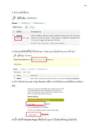 64

3. ทาการ คลิกใช้งาน




4. ระบบจะแจ้งลิงค์ที่ให้เราใส่ API key ” enter your WordPress.com API key ”




5. ทาการใส่ API key และ กดปุ่ม อัพเดตทางเลือก หากสาเร็จระบบจะแจ้งข้อความกลับมา
ครับ




เท่านี้การติดตั้ง Akismet Plugin เพื่อป้องกัน Spam ก็เป็นอันเสร็จสมบูรณ์แล้วครับ
 