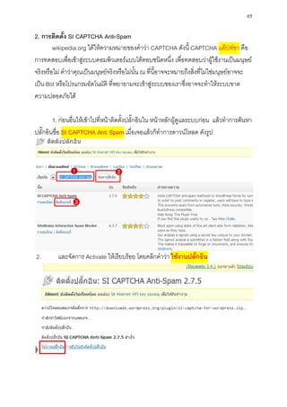 65

2. การติดตั้ง SI CAPTCHA Anti-Spam
        wikipedia.org ได้ให้ความหมายของคาว่า CAPTCHA ดังนี้ CAPTCHA แค๊ปท์ชา คือ
การทดสอบเพื่อเข้าสู่ระบบคอมพิวเตอร์แบบโต้ตอบชนิดหนึ่ง เพื่อทดสอบว่าผู้ใช้งานเป็นมนุษย์
จริงหรือไม่ คาว่าคุณเป็นมนุษย์จริงหรือไม่นั้น ณ ที่นี้อาจจะหมายถึงสิ่งที่ไม่ใช่มนุษย์อาจจะ
เป็น Bot หรือโปรแกรมอัตโนมัติ ที่พยายามจะเข้าสู่ระบบของเราซึ่งอาจจะทาให้ระบบขาด
ความปลอดภัยได้

        1. ก่อนอื่นให้เข้าไปที่หน้าติดตั้งปลั๊กอินใน หน้าหลักผู้ดูแลระบบก่อน แล้วทาการค้นหา
ปลั๊กอินชื่อ SI CAPTCHA Anti Spam เมื่อเจอแล้วก็ทาการดาวน์โหลด ดังรูป




2.       และจัดการ Activate ให้เรียบร้อย โดยคลิกคาว่า ใช้งานปลั๊กอิน
 