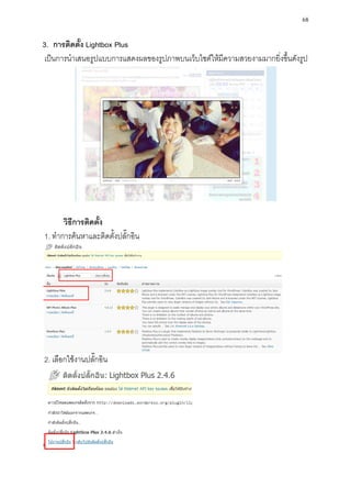 68

3. การติดตั้ง Lightbox Plus
เป็นการนาเสนอรูปแบบการแสดงผลของรูปภาพบนเว็บไซต์ให้มีความสวยงามมากยิ่งขึ้นดังรูป




      วิธีการติดตั้ง
1. ทาการค้นหาและติดตั้งปลั๊กอิน




2. เลือกใช้งานปลั๊กอิน
 