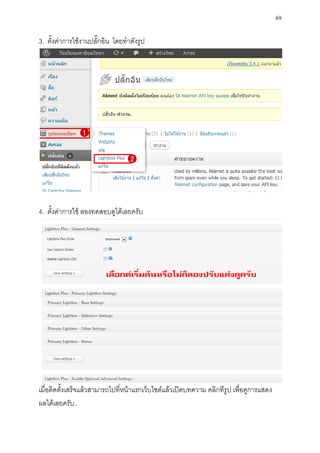 69

3. ตั้งค่าการใช้งานปลั๊กอิน โดยทาดังรูป




4. ตั้งค่าการใช้ ลองทดสอบดูได้เลยครับ




เมื่อติดตั้งเสร็จแล้วสามารถไปที่หน้าแรกเว็บไซต์แล้วเปิดบทความ คลิกทีรูป เพื่อดูการแสดง
ผลได้เลยครับ..
 