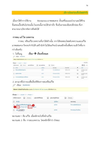 70

                                                            เล็กๆน้อยก่อนขึ้นโฮสต์จริง

เมื่อเราได้ทาการใช้งาน        Wordpress มาพอสมควร ตั้งแต่ที่ผมแนะนามาและได้ข้าม
ขั้นตอนเบื้องต้นไปก่อนนั้น ในบทนนี้เราจะได้กล่าวถึง ซึ่งเป็นรายละเอียดปลีกย่อย ที่เรา
สามารถมาบริหารจัดการทีหลังได้

 การลบ แก้ ไข บทความ
        การลบ หรือแก้ไข บทความที่เราได้สร้างนั้น หากได้ทดสอบโพสต์บทความและแก้ไข
มาพอสมควร ก็คงจะจากันได้ แต่ถ้ายังจาไม่ได้ผมก็จะนาเสนออีกครั้งเพื่อความเข้าใจที่มาก
กว่าเดิมครับ
1. ไปที่เมนู      เรื่อง  เรื่องทั้งหมด




2. เอาเมาส์ไปวางบนชื่อเรื่องทีต้องการลบหรือแก้ไข




หมายเลข 1 คือ แก้ไข เมื่อคลิกจะไปที่หน้าแก้ไข
หมายเลข 2 คือ การลบบทความ โดยคลิกที่คาว่า ถังขยะ
 